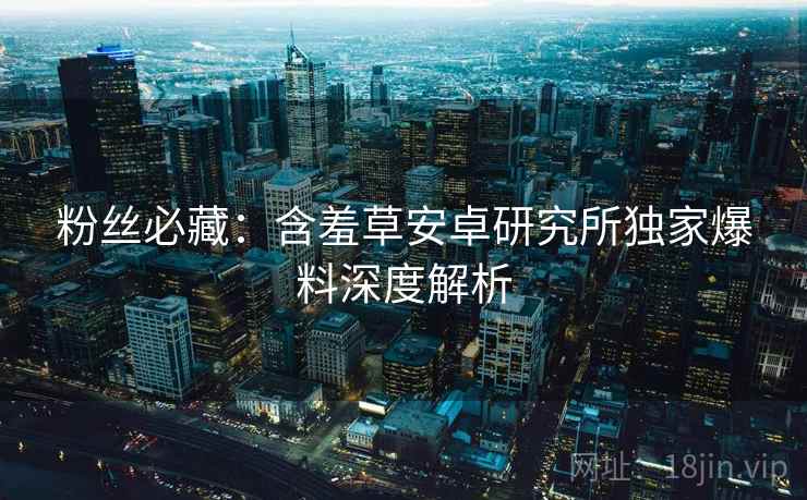 粉丝必藏：含羞草安卓研究所独家爆料深度解析