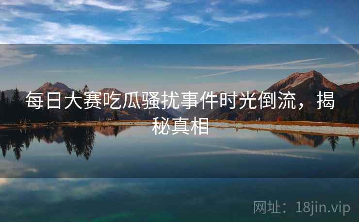 每日大赛吃瓜骚扰事件时光倒流，揭秘真相