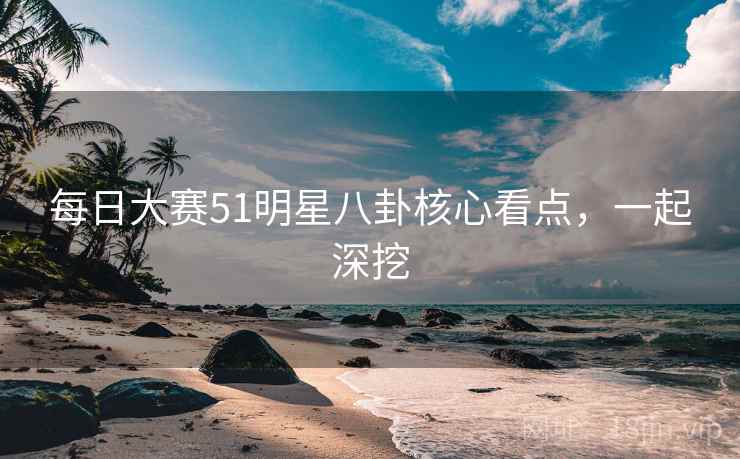 每日大赛51明星八卦核心看点，一起深挖