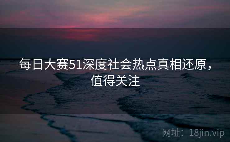 每日大赛51深度社会热点真相还原，值得关注