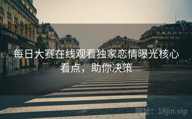 每日大赛在线观看独家恋情曝光核心看点，助你决策