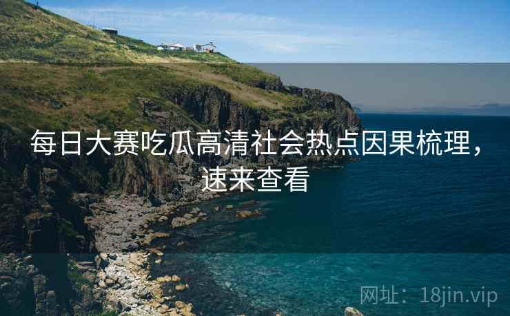 每日大赛吃瓜高清社会热点因果梳理，速来查看