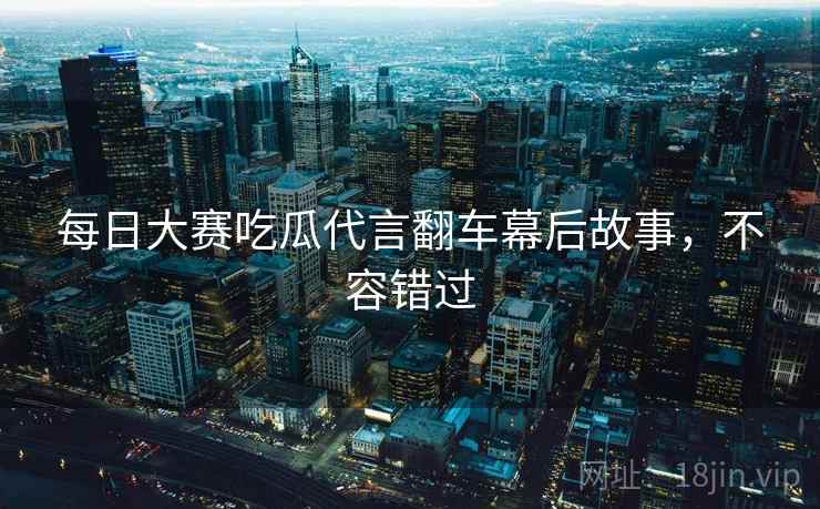 每日大赛吃瓜代言翻车幕后故事，不容错过
