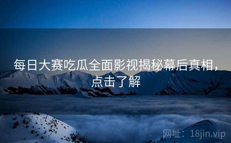 每日大赛吃瓜全面影视揭秘幕后真相，点击了解
