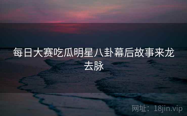 每日大赛吃瓜明星八卦幕后故事来龙去脉