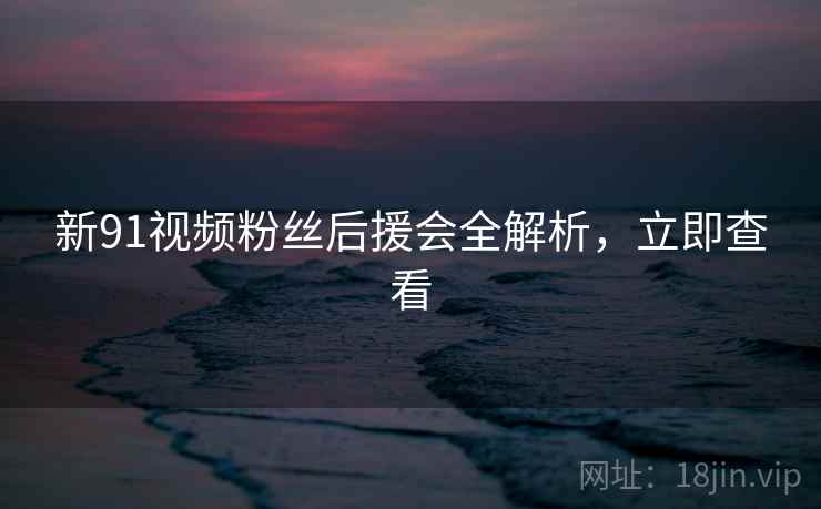 新91视频粉丝后援会全解析，立即查看