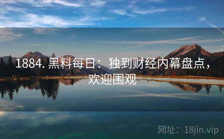 1884. 黑料每日：独到财经内幕盘点，欢迎围观