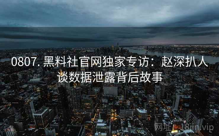 0807. 黑料社官网独家专访：赵深扒人谈数据泄露背后故事