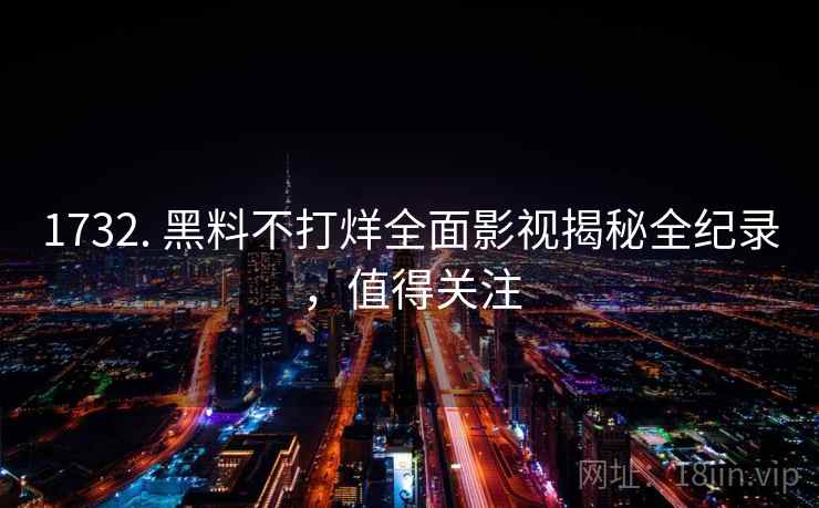 1732. 黑料不打烊全面影视揭秘全纪录，值得关注