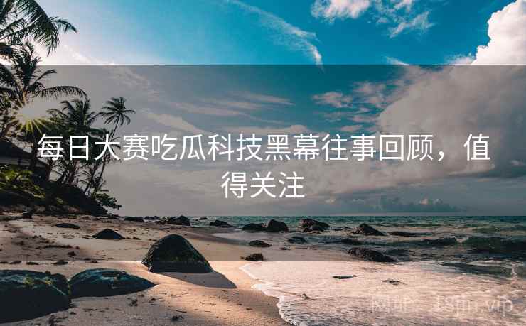 每日大赛吃瓜科技黑幕往事回顾，值得关注