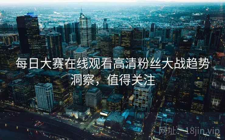 每日大赛在线观看高清粉丝大战趋势洞察，值得关注