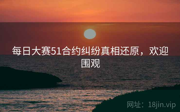 每日大赛51合约纠纷真相还原，欢迎围观
