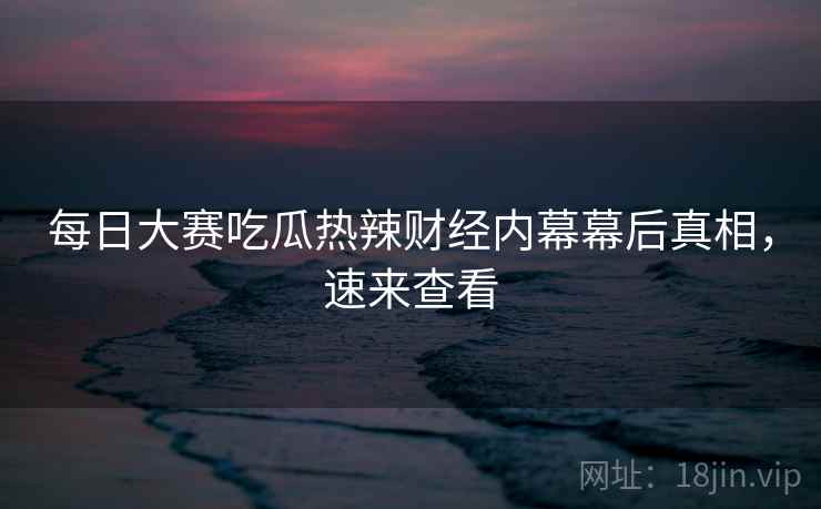 每日大赛吃瓜热辣财经内幕幕后真相，速来查看