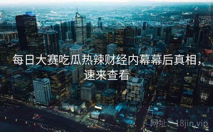 每日大赛吃瓜热辣财经内幕幕后真相，速来查看