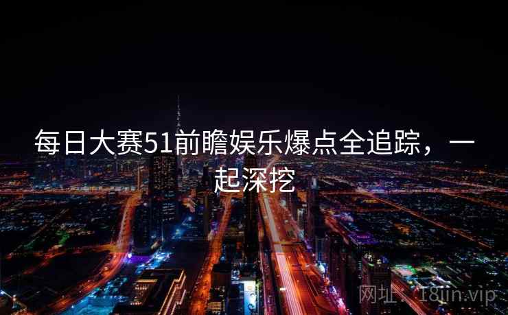 每日大赛51前瞻娱乐爆点全追踪，一起深挖