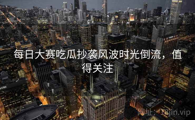 每日大赛吃瓜抄袭风波时光倒流，值得关注