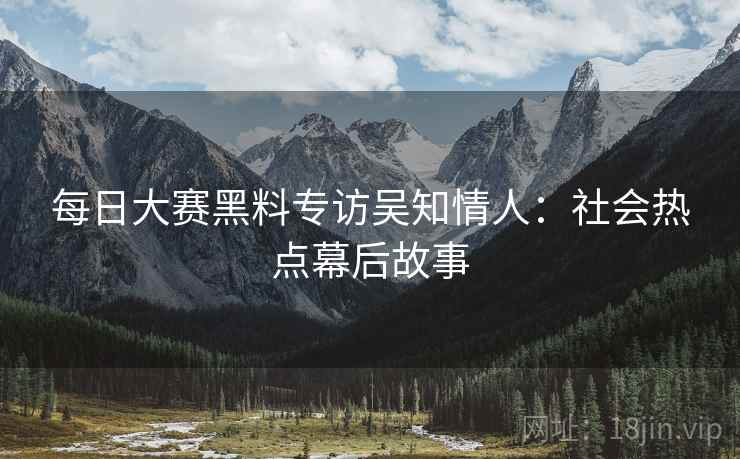 每日大赛黑料专访吴知情人：社会热点幕后故事