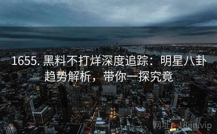 1655. 黑料不打烊深度追踪：明星八卦趋势解析，带你一探究竟