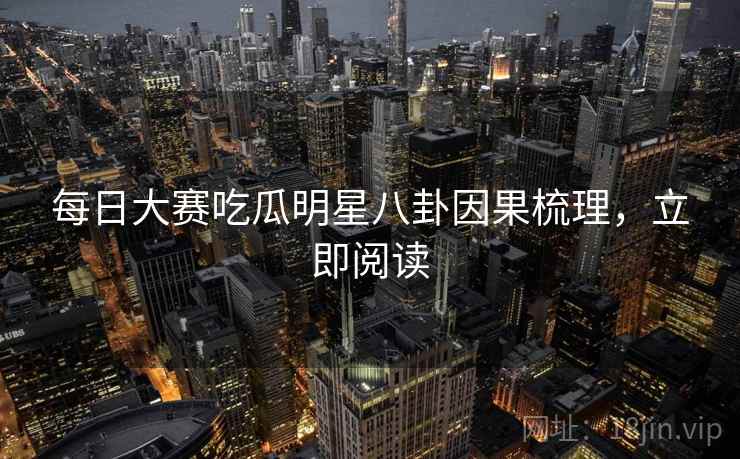 每日大赛吃瓜明星八卦因果梳理，立即阅读