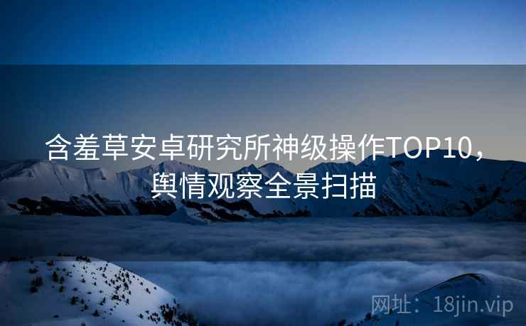 含羞草安卓研究所神级操作TOP10，舆情观察全景扫描