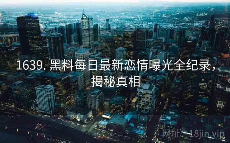 1639. 黑料每日最新恋情曝光全纪录，揭秘真相