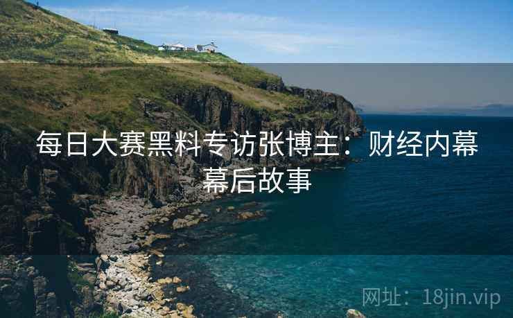 每日大赛黑料专访张博主：财经内幕幕后故事