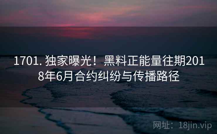 1701. 独家曝光！黑料正能量往期2018年6月合约纠纷与传播路径