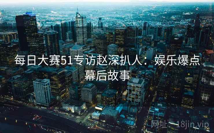 每日大赛51专访赵深扒人：娱乐爆点幕后故事