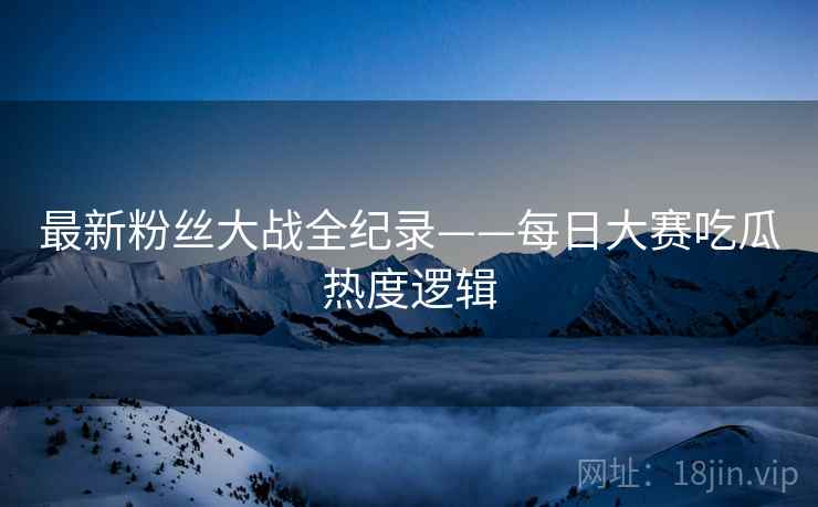最新粉丝大战全纪录——每日大赛吃瓜热度逻辑