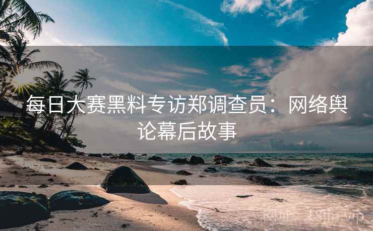每日大赛黑料专访郑调查员：网络舆论幕后故事
