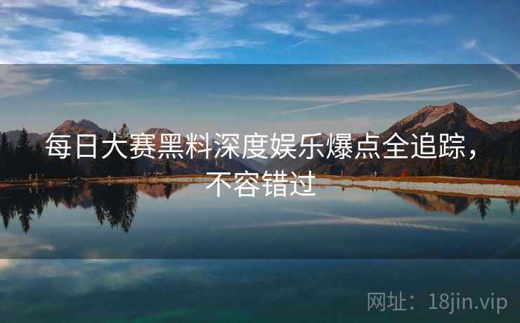 每日大赛黑料深度娱乐爆点全追踪，不容错过