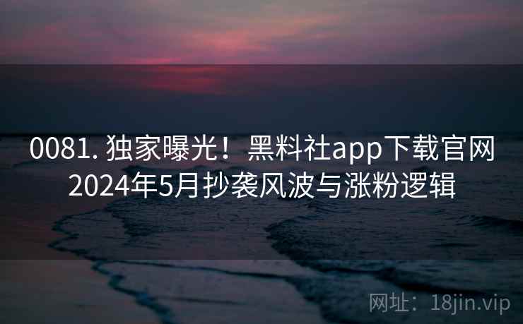 0081. 独家曝光！黑料社app下载官网2024年5月抄袭风波与涨粉逻辑