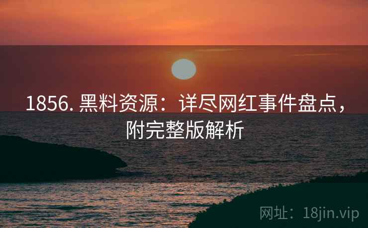 1856. 黑料资源：详尽网红事件盘点，附完整版解析