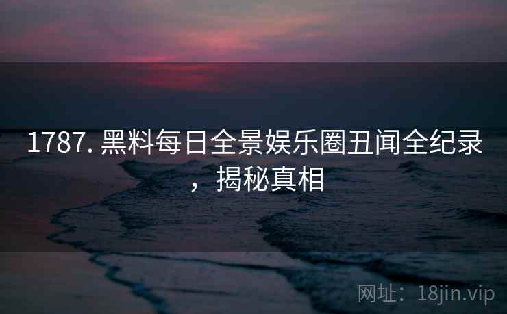 1787. 黑料每日全景娱乐圈丑闻全纪录，揭秘真相