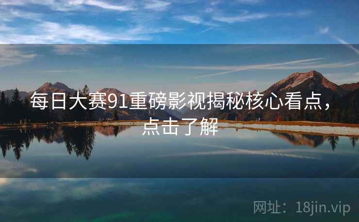 每日大赛91重磅影视揭秘核心看点，点击了解