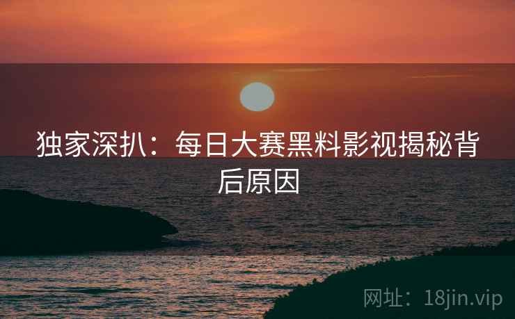 独家深扒：每日大赛黑料影视揭秘背后原因